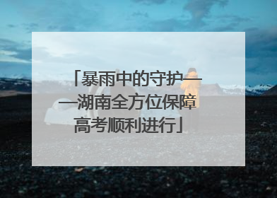 暴雨中的守护——湖南全方位保障高考顺利进行